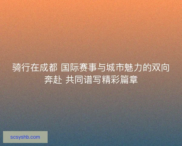 骑行在成都 国际赛事与城市魅力的双向奔赴 共同谱写精彩篇章