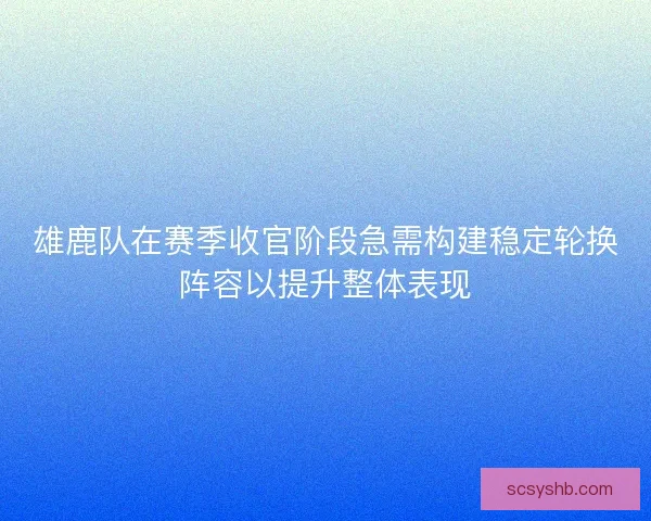 雄鹿队在赛季收官阶段急需构建稳定轮换阵容以提升整体表现