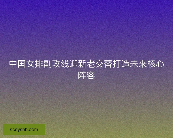 中国女排副攻线迎新老交替打造未来核心阵容