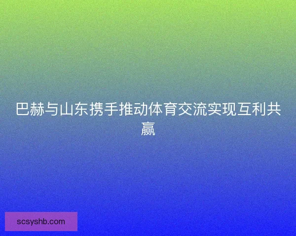 巴赫与山东携手推动体育交流实现互利共赢